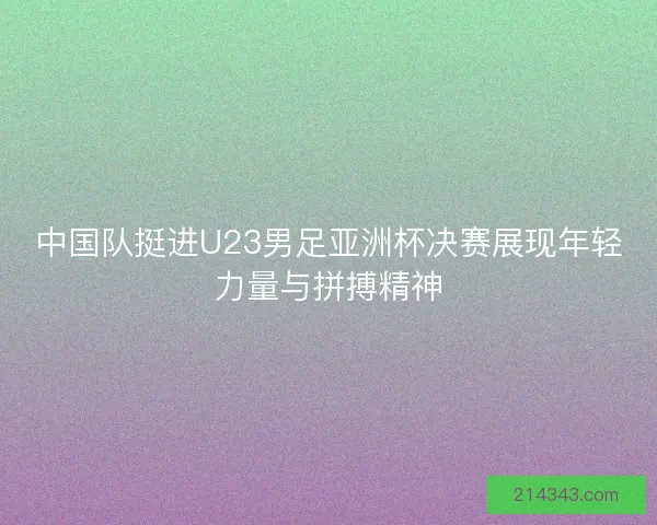 中国队挺进U23男足亚洲杯决赛展现年轻力量与拼搏精神 中国队挺进U23男足亚洲杯决赛展现年轻力量与拼搏精神