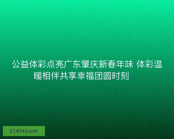 公益体彩点亮广东肇庆新春年味 体彩温暖相伴共享幸福团圆时刻 🎉 公益体彩点亮广东肇庆新春年味 体彩温暖相伴共享幸福团圆时刻 🎉