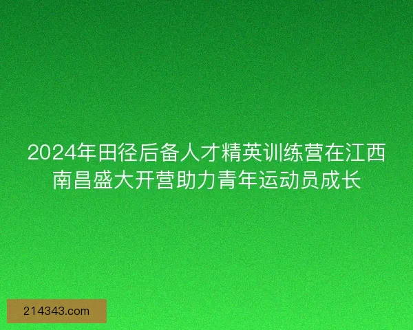 2024年田径后备人才精英训练营在江西南昌盛大开营助力青年运动员成长