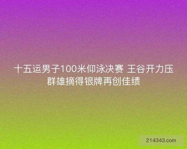 十五运男子100米仰泳决赛 王谷开力压群雄摘得银牌再创佳绩