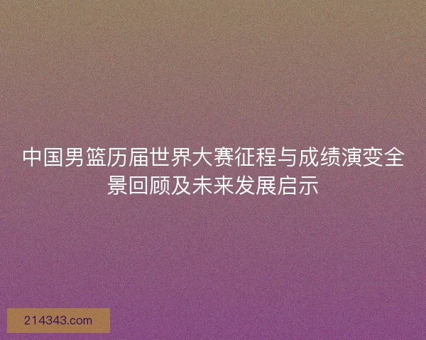 中国男篮历届世界大赛征程与成绩演变全景回顾及未来发展启示