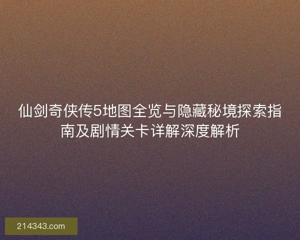 仙剑奇侠传5地图全览与隐藏秘境探索指南及剧情关卡详解深度解析