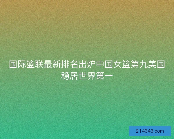 国际篮联最新排名出炉中国女篮第九美国稳居世界第一