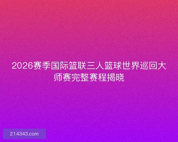 2026赛季国际篮联三人篮球世界巡回大师赛完整赛程揭晓