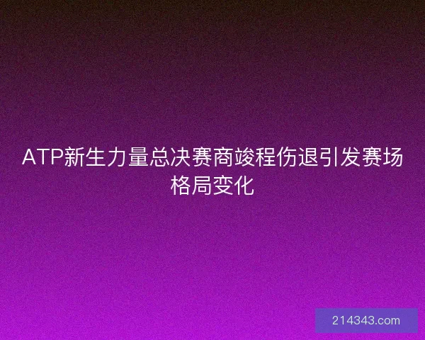 ATP新生力量总决赛商竣程伤退引发赛场格局变化