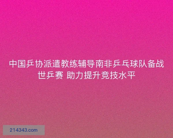 中国乒协派遣教练辅导南非乒乓球队备战世乒赛 助力提升竞技水平