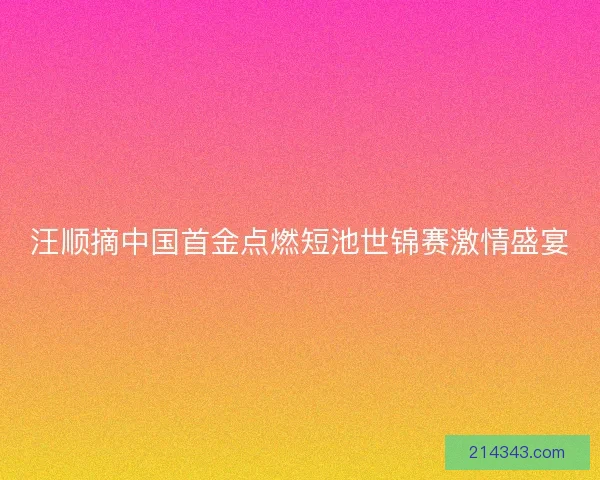 汪顺摘中国首金点燃短池世锦赛激情盛宴 汪顺摘中国首金点燃短池世锦赛激情盛宴