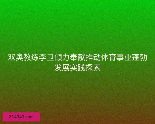双奥教练李卫倾力奉献推动体育事业蓬勃发展实践探索 双奥教练李卫倾力奉献推动体育事业蓬勃发展实践探索