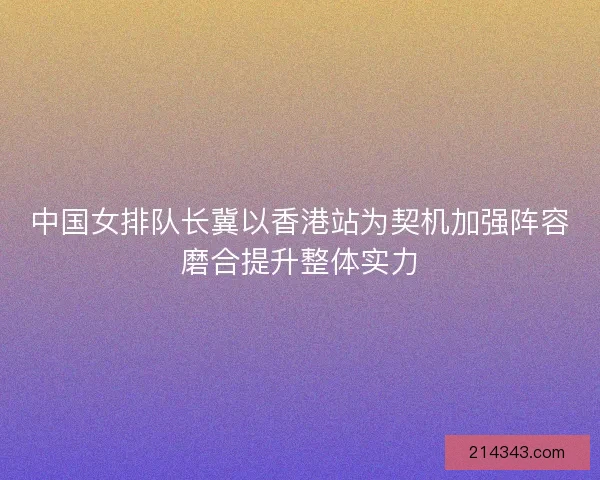 中国女排队长冀以香港站为契机加强阵容磨合提升整体实力 中国女排队长冀以香港站为契机加强阵容磨合提升整体实力
