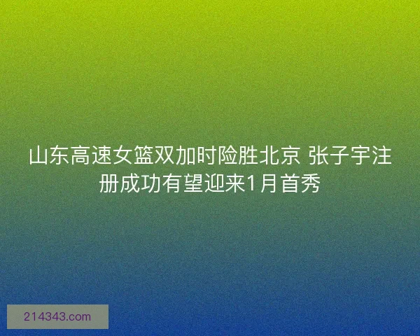 山东高速女篮双加时险胜北京 张子宇注册成功有望迎来1月首秀 山东高速女篮双加时险胜北京 张子宇注册成功有望迎来1月首秀