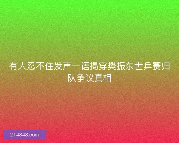 有人忍不住发声一语揭穿樊振东世乒赛归队争议真相 有人忍不住发声一语揭穿樊振东世乒赛归队争议真相