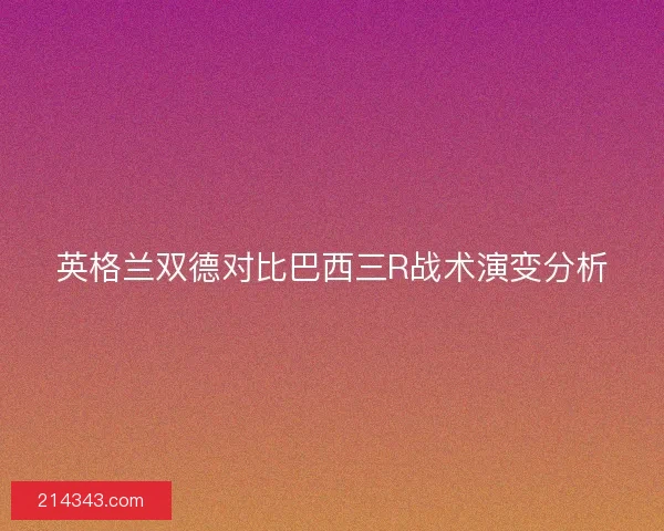 英格兰双德对比巴西三R战术演变分析 英格兰双德对比巴西三R战术演变分析