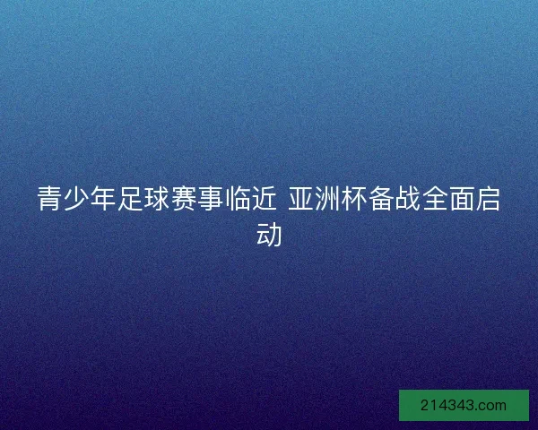 青少年足球赛事临近 亚洲杯备战全面启动 青少年足球赛事临近 亚洲杯备战全面启动