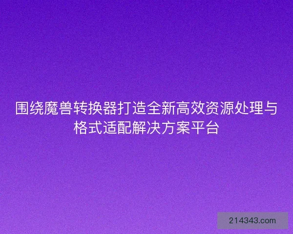 围绕魔兽转换器打造全新高效资源处理与格式适配解决方案平台 围绕魔兽转换器打造全新高效资源处理与格式适配解决方案平台